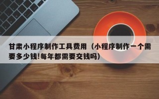 海门甘肃小程序制作工具费用（小程序制作一个需要多少钱!每年都需要交钱吗）