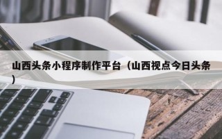 海门山西头条小程序制作平台（山西视点今日头条）